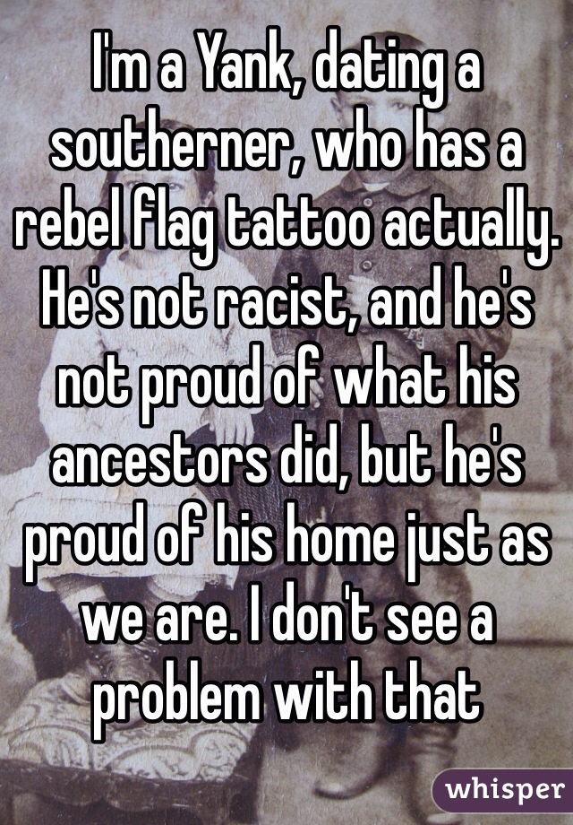 I'm a Yank, dating a southerner, who has a rebel flag tattoo actually. He's not racist, and he's not proud of what his ancestors did, but he's proud of his home just as we are. I don't see a problem with that
