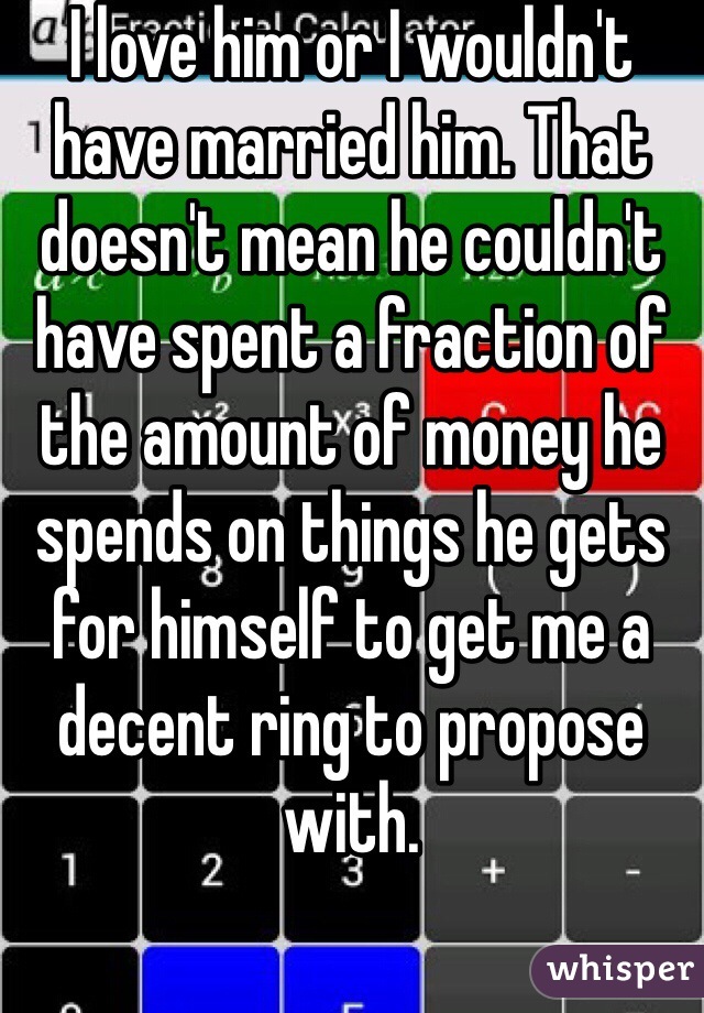 I love him or I wouldn't have married him. That doesn't mean he couldn't have spent a fraction of the amount of money he spends on things he gets for himself to get me a decent ring to propose with.