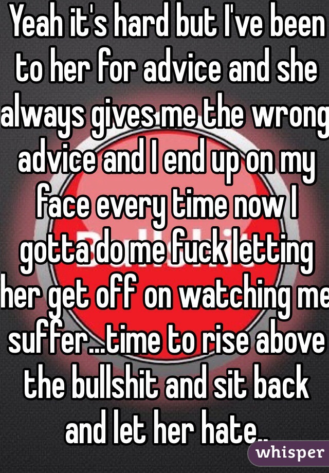Yeah it's hard but I've been to her for advice and she always gives me the wrong advice and I end up on my face every time now I gotta do me fuck letting her get off on watching me suffer...time to rise above the bullshit and sit back and let her hate.. 