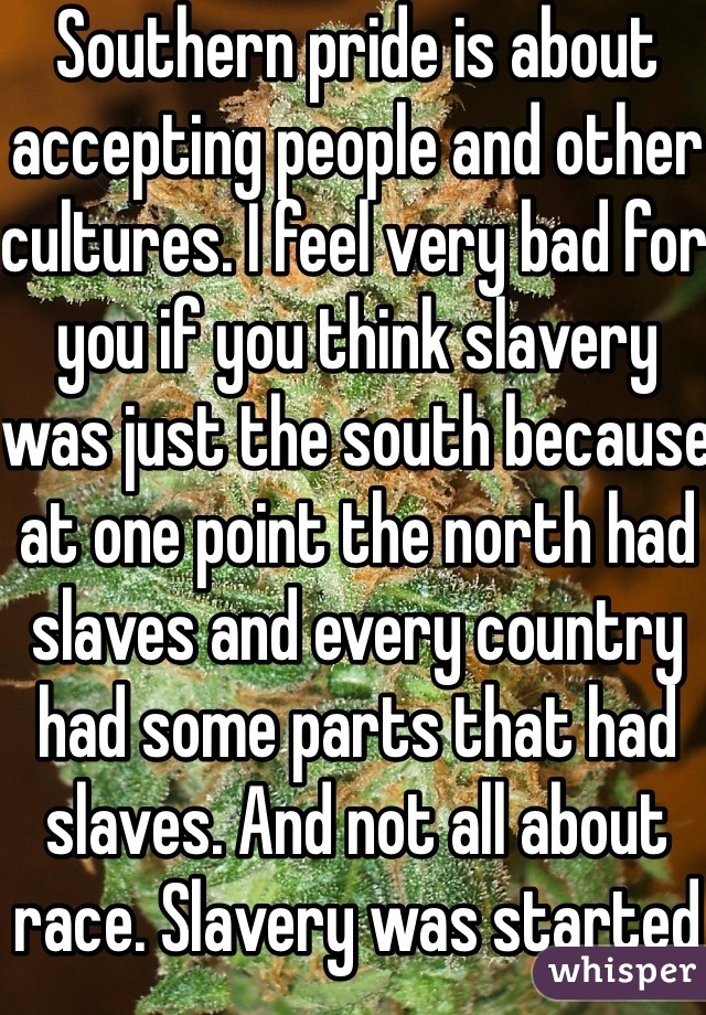 Southern pride is about accepting people and other cultures. I feel very bad for you if you think slavery was just the south because at one point the north had slaves and every country had some parts that had slaves. And not all about race. Slavery was started way before it came to the U.S. Thank you. Slavery was started by class. Lower class in society. Get your facts straight. I'm southern loud and proud DEAL WITH IT!!!