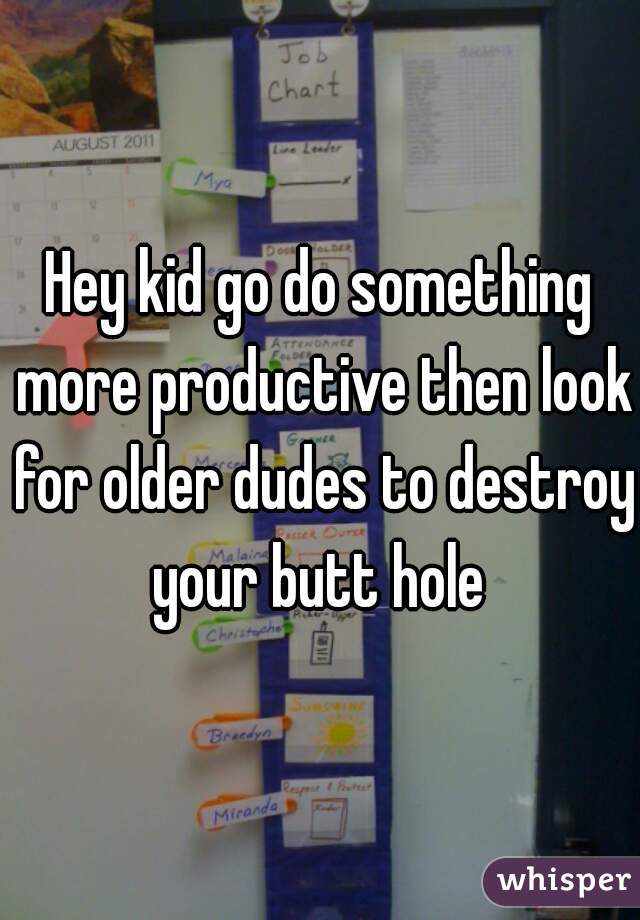 Hey kid go do something more productive then look for older dudes to destroy your butt hole 