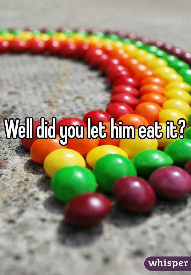 Well did you let him eat it?