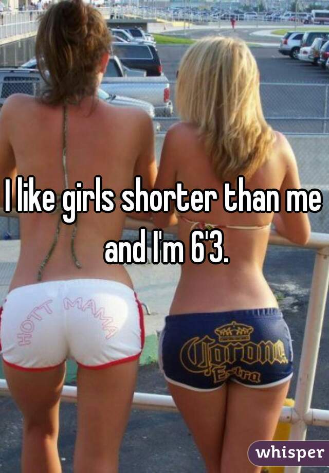 I like girls shorter than me and I'm 6'3.