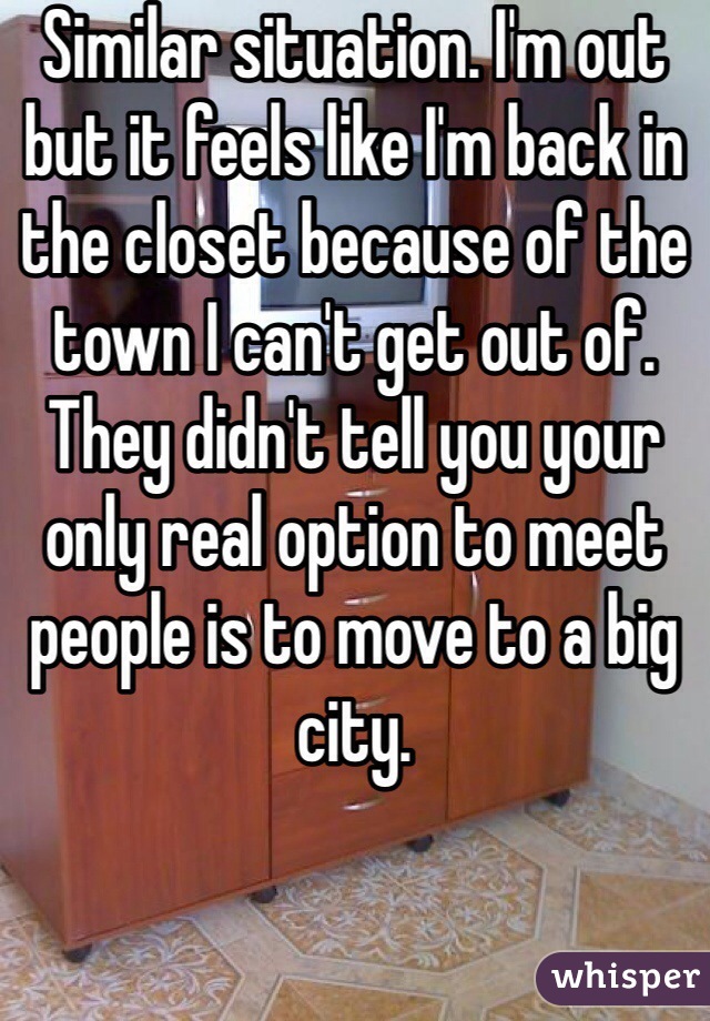 Similar situation. I'm out but it feels like I'm back in the closet because of the town I can't get out of. They didn't tell you your only real option to meet people is to move to a big city. 