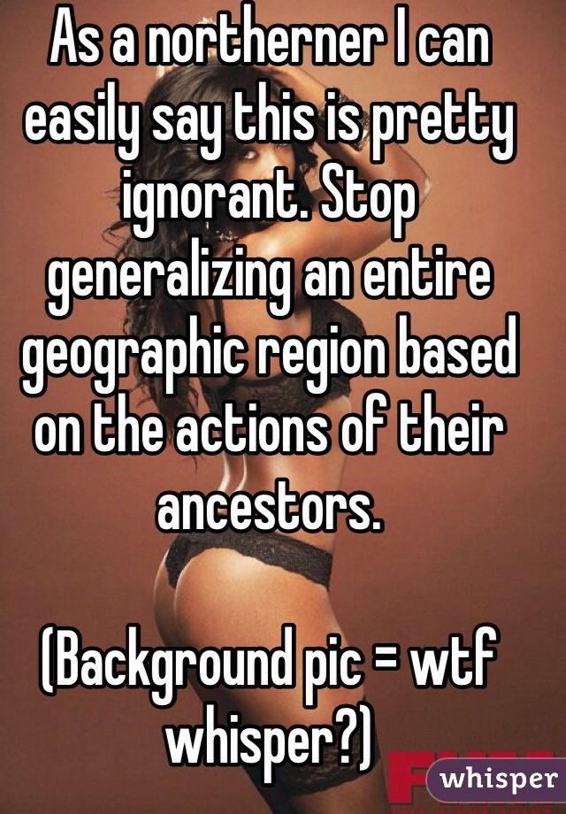 As a northerner I can easily say this is pretty ignorant. Stop generalizing an entire geographic region based on the actions of their ancestors.

(Background pic = wtf whisper?)