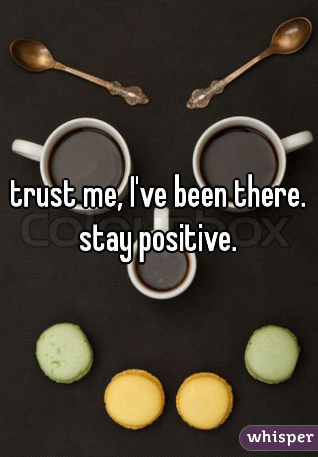 trust me, I've been there. stay positive. 