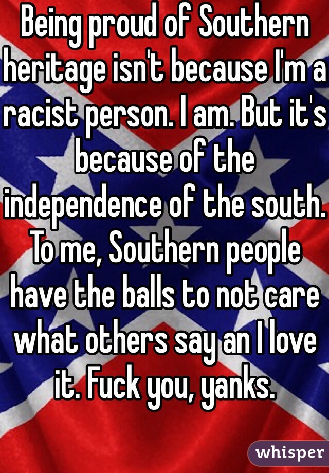 Being proud of Southern heritage isn't because I'm a racist person. I am. But it's because of the independence of the south. To me, Southern people have the balls to not care what others say an I love it. Fuck you, yanks. 