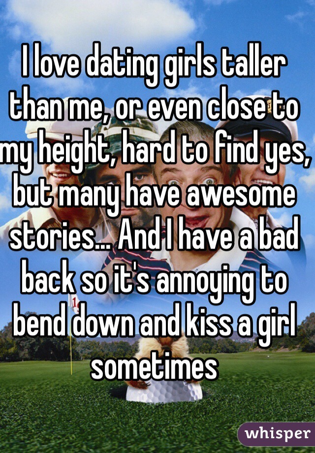 I love dating girls taller than me, or even close to my height, hard to find yes, but many have awesome stories... And I have a bad back so it's annoying to bend down and kiss a girl sometimes