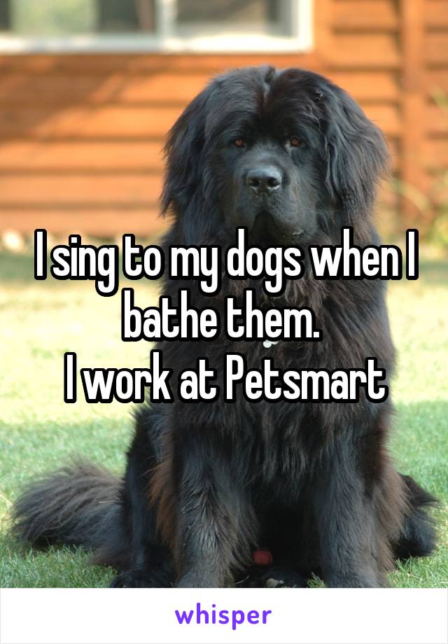 I sing to my dogs when I bathe them. 
I work at Petsmart
