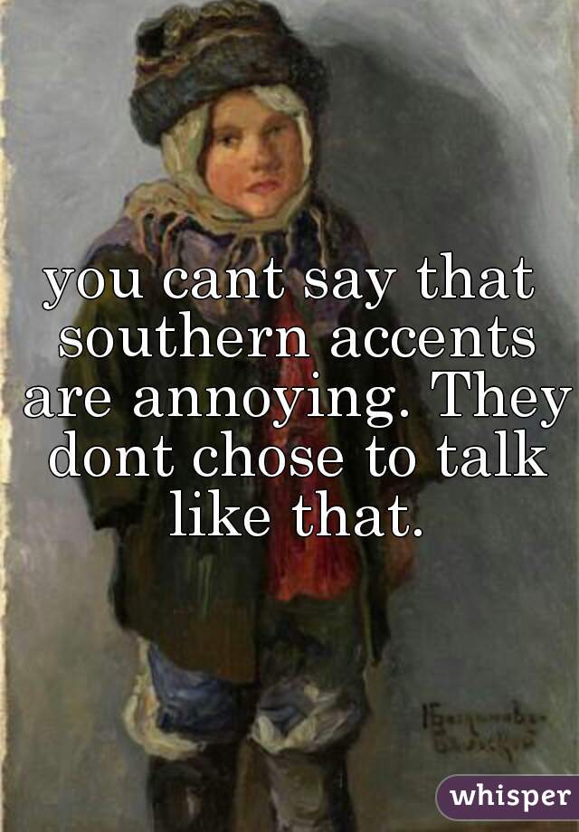 you cant say that southern accents are annoying. They dont chose to talk like that.