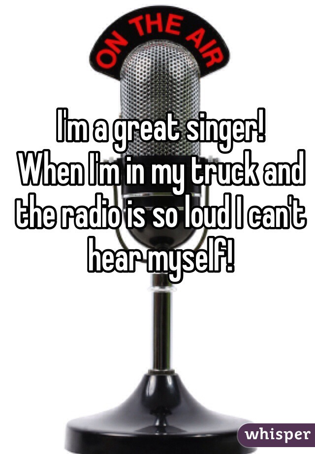 I'm a great singer!
When I'm in my truck and the radio is so loud I can't hear myself!