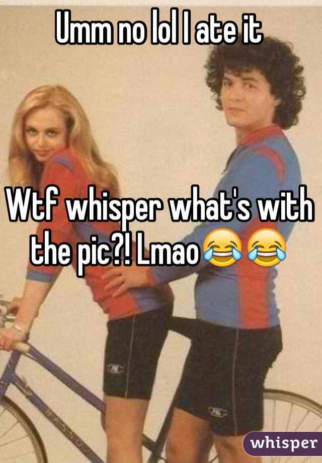 Umm no lol I ate it 



Wtf whisper what's with the pic?! Lmao😂😂