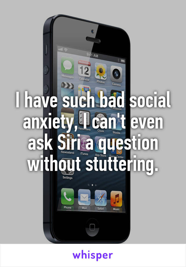 I have such bad social anxiety, I can't even ask Siri a question without stuttering.