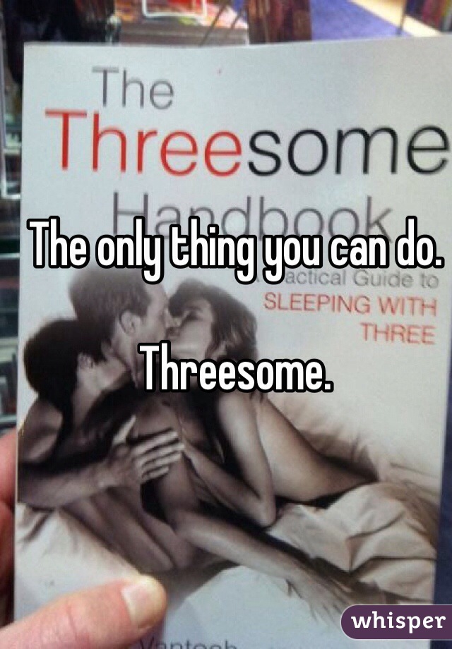 The only thing you can do.

Threesome.