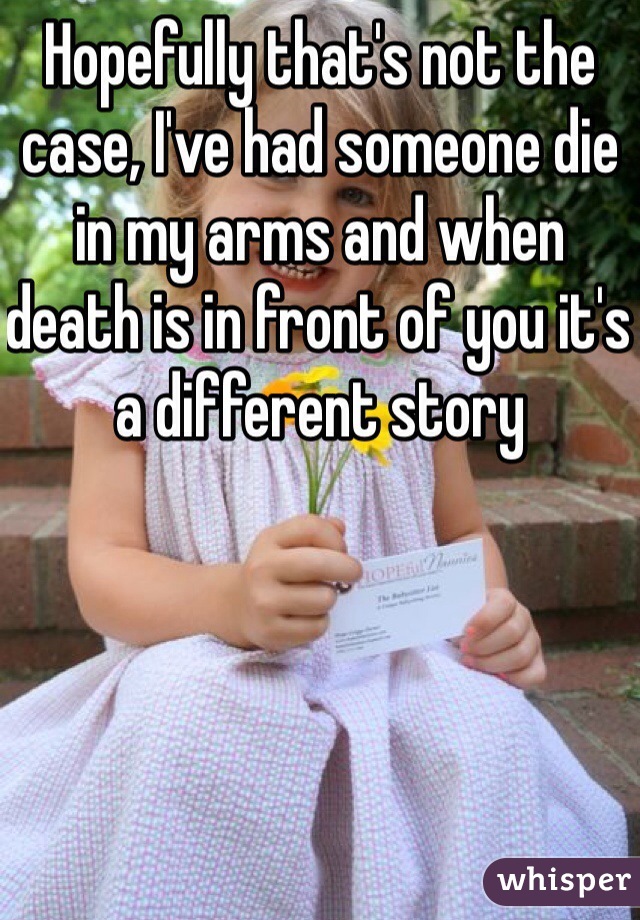 Hopefully that's not the case, I've had someone die in my arms and when death is in front of you it's a different story