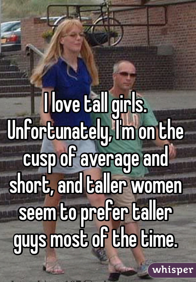 I love tall girls. Unfortunately, I'm on the cusp of average and short, and taller women seem to prefer taller guys most of the time.