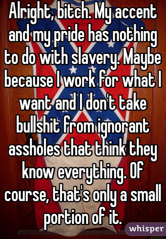 Alright, bitch. My accent and my pride has nothing to do with slavery. Maybe because I work for what I want and I don't take bullshit from ignorant assholes that think they know everything. Of course, that's only a small portion of it. 
