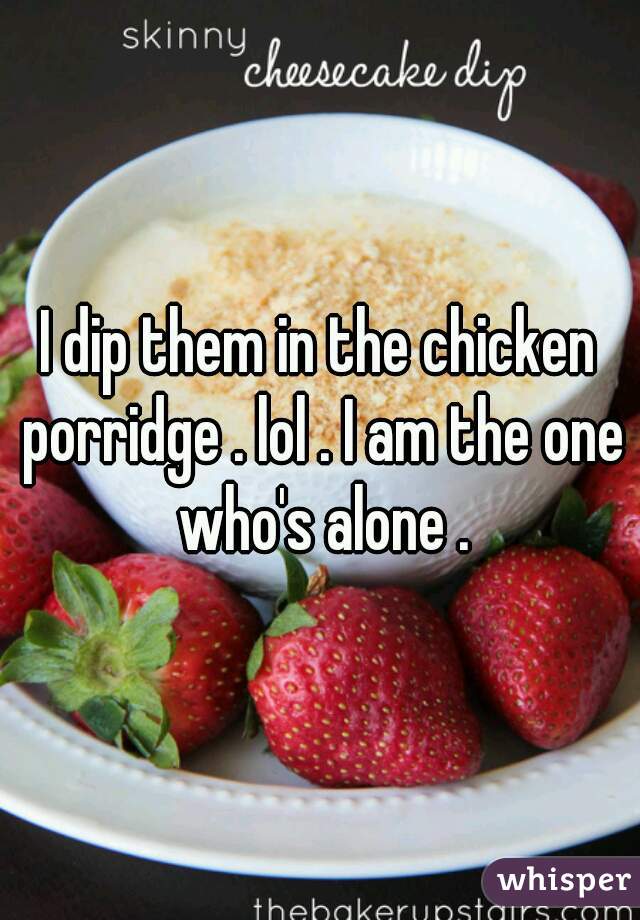 I dip them in the chicken porridge . lol . I am the one who's alone .