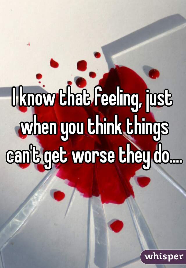 I know that feeling, just when you think things can't get worse they do....