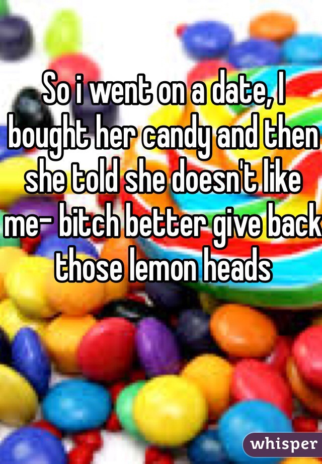 So i went on a date, I bought her candy and then she told she doesn't like me- bitch better give back those lemon heads