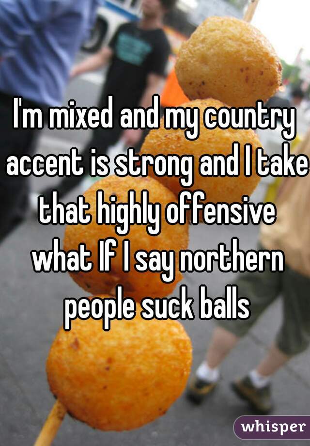 I'm mixed and my country accent is strong and I take that highly offensive what If I say northern people suck balls