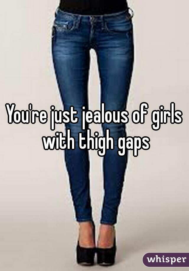 You're just jealous of girls with thigh gaps