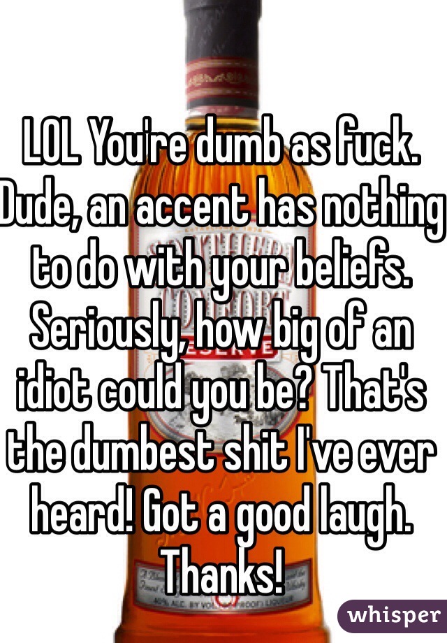 LOL You're dumb as fuck. Dude, an accent has nothing to do with your beliefs. Seriously, how big of an idiot could you be? That's the dumbest shit I've ever heard! Got a good laugh. Thanks!
