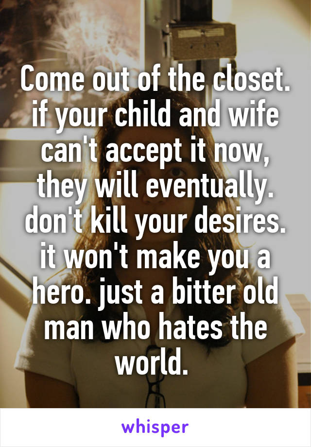 Come out of the closet. if your child and wife can't accept it now, they will eventually. don't kill your desires. it won't make you a hero. just a bitter old man who hates the world. 