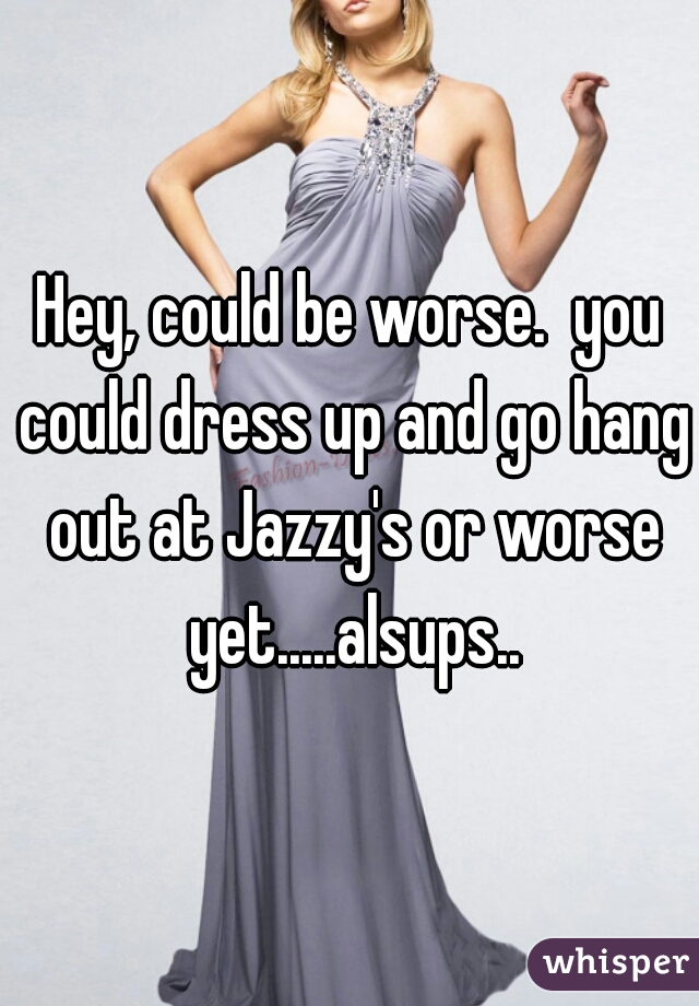 Hey, could be worse.  you could dress up and go hang out at Jazzy's or worse yet.....alsups..