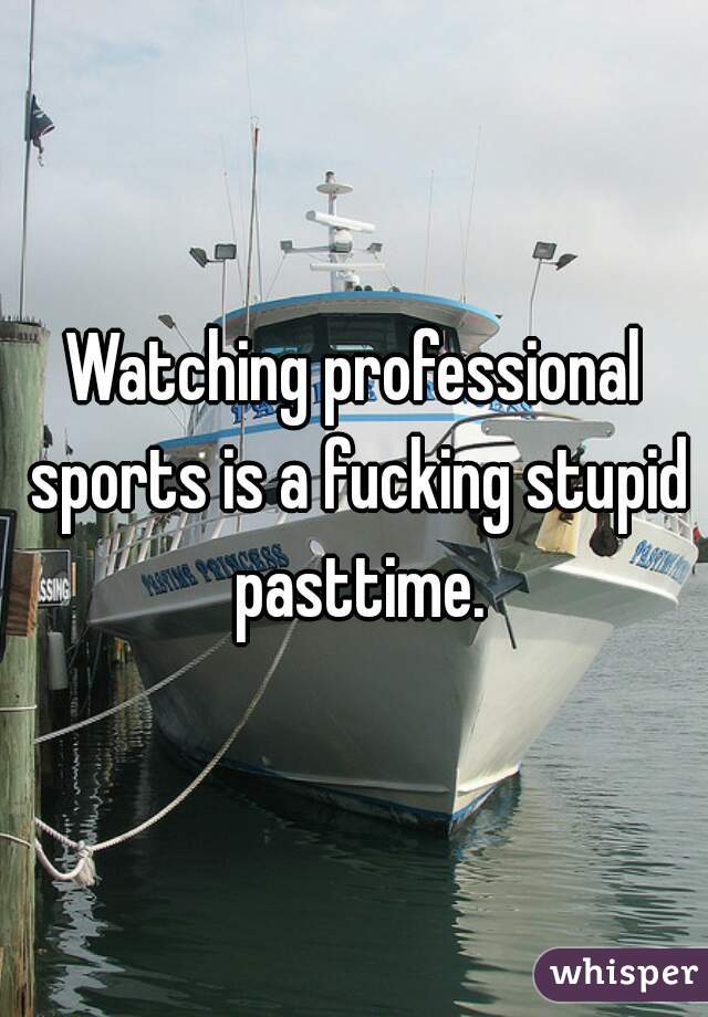 Watching professional sports is a fucking stupid pasttime.
