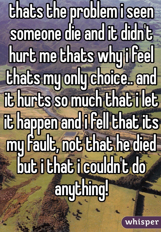 thats the problem i seen someone die and it didn't hurt me thats why i feel thats my only choice.. and it hurts so much that i let it happen and i fell that its my fault, not that he died but i that i couldn't do anything!   