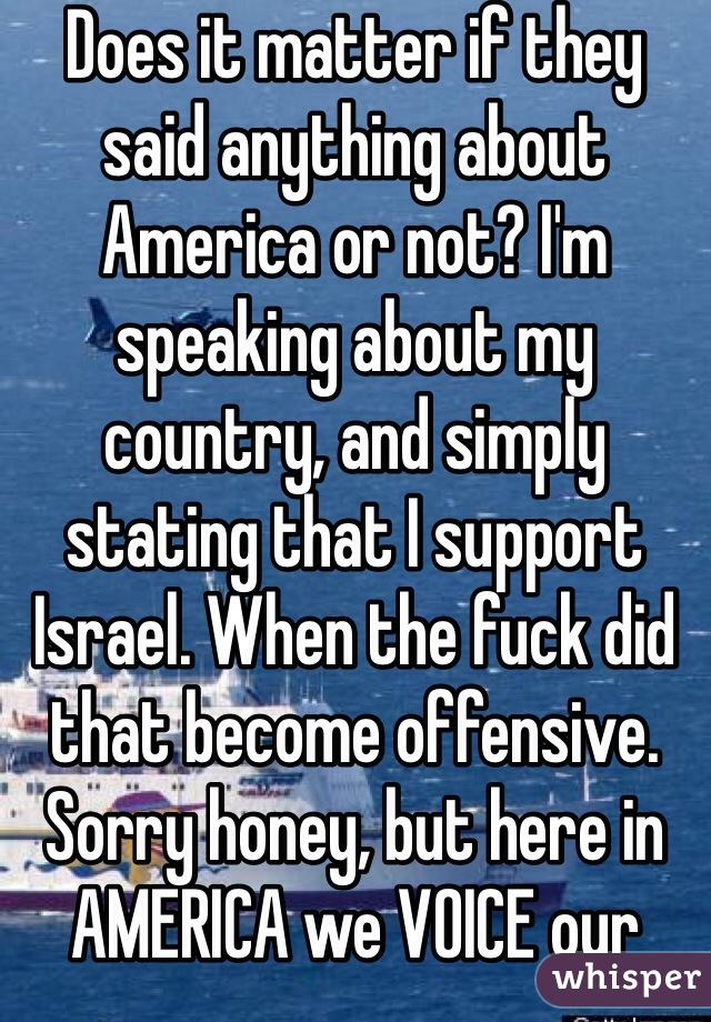 Does it matter if they said anything about America or not? I'm speaking about my country, and simply stating that I support Israel. When the fuck did that become offensive. Sorry honey, but here in AMERICA we VOICE our opinon.