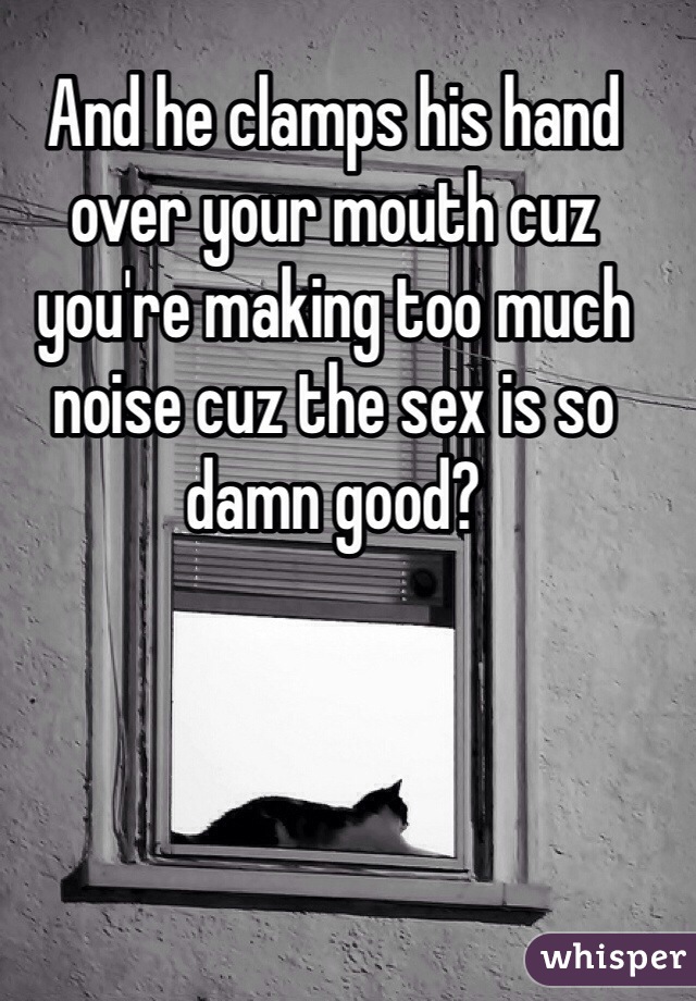 And he clamps his hand over your mouth cuz you're making too much noise cuz the sex is so damn good?