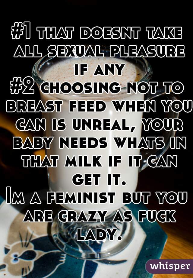 #1 that doesnt take all sexual pleasure if any
#2 choosing not to breast feed when you can is unreal, your baby needs whats in that milk if it can get it.
Im a feminist but you are crazy as fuck lady.