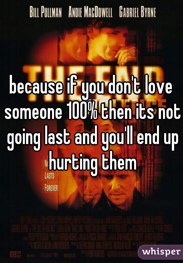 because if you don't love someone 100% then its not going last and you'll end up hurting them