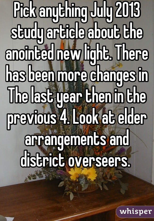 Pick anything July 2013 study article about the anointed new light. There has been more changes in The last year then in the previous 4. Look at elder arrangements and district overseers. 