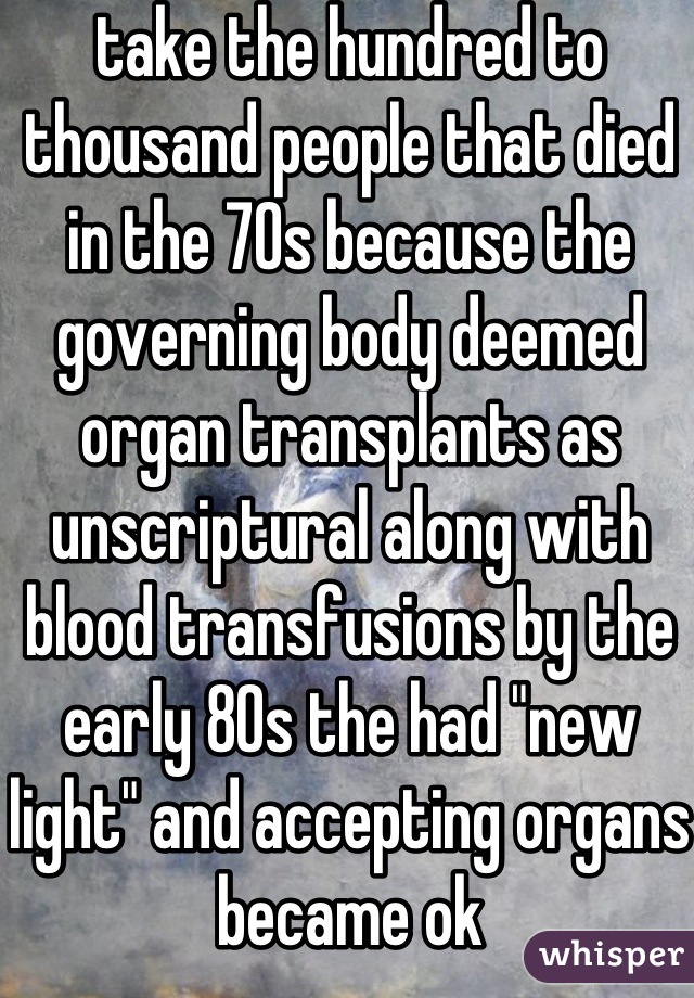 take the hundred to thousand people that died in the 70s because the governing body deemed organ transplants as unscriptural along with blood transfusions by the early 80s the had "new light" and accepting organs became ok