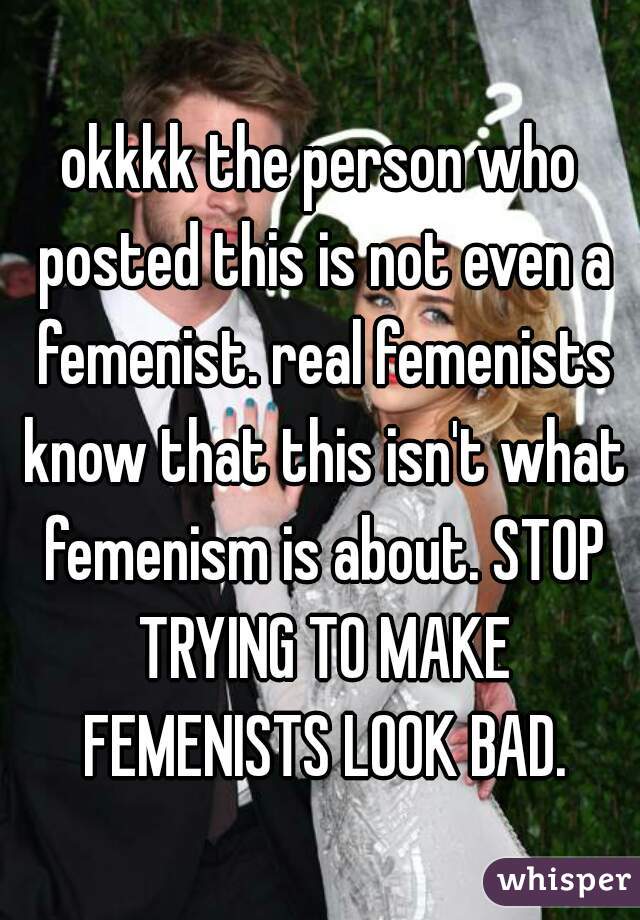 okkkk the person who posted this is not even a femenist. real femenists know that this isn't what femenism is about. STOP TRYING TO MAKE FEMENISTS LOOK BAD.