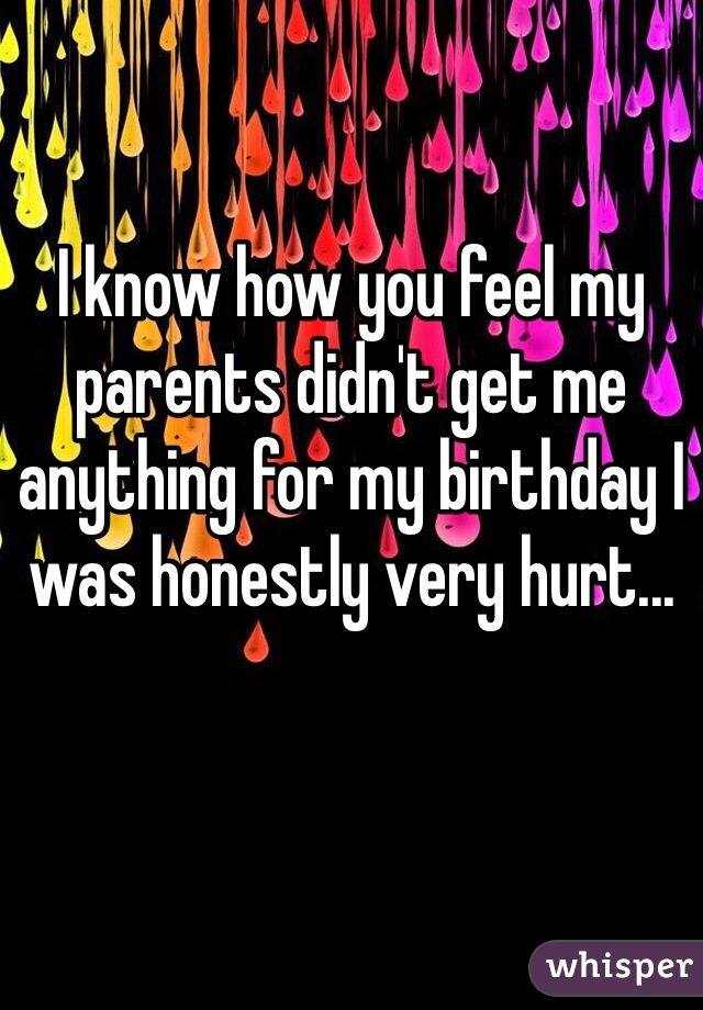 I know how you feel my parents didn't get me anything for my birthday I was honestly very hurt...