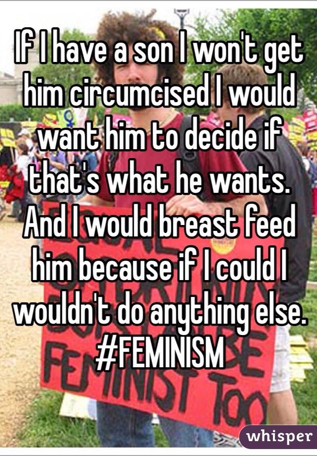 If I have a son I won't get him circumcised I would want him to decide if that's what he wants. And I would breast feed him because if I could I wouldn't do anything else.
#FEMINISM