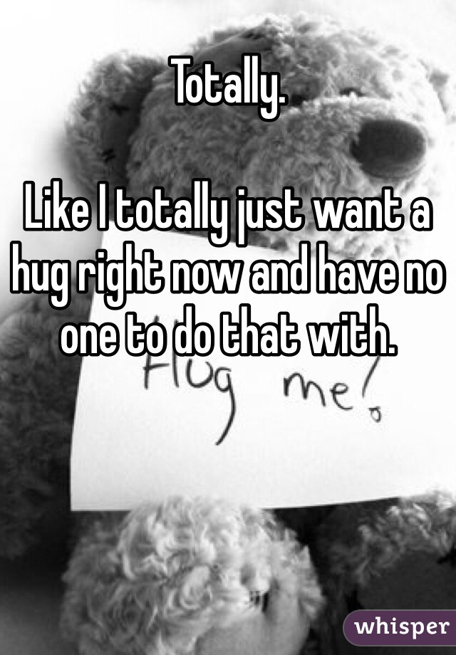 Totally.

Like I totally just want a hug right now and have no one to do that with. 