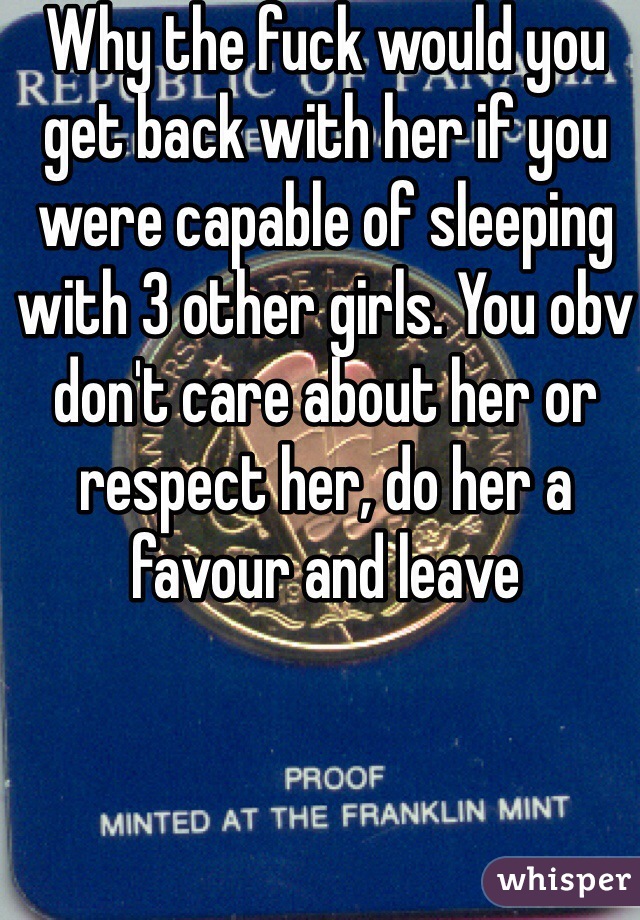 Why the fuck would you get back with her if you were capable of sleeping with 3 other girls. You obv don't care about her or respect her, do her a favour and leave