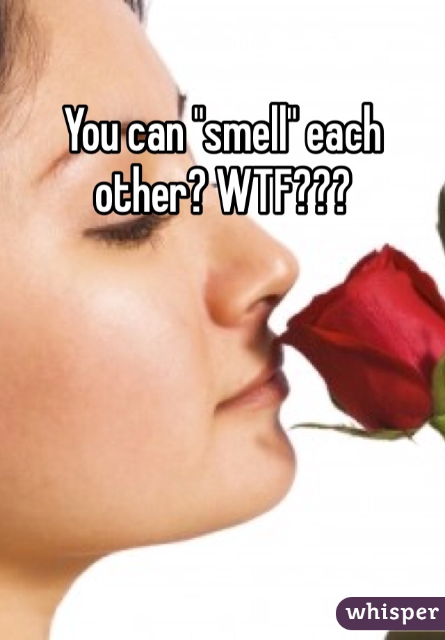 You can "smell" each other? WTF???