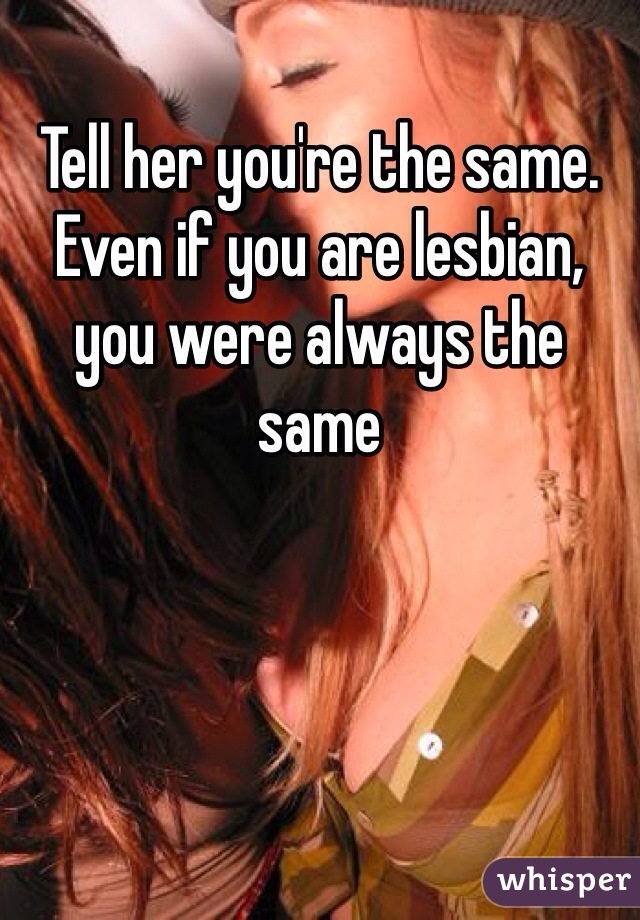 Tell her you're the same. Even if you are lesbian, you were always the same