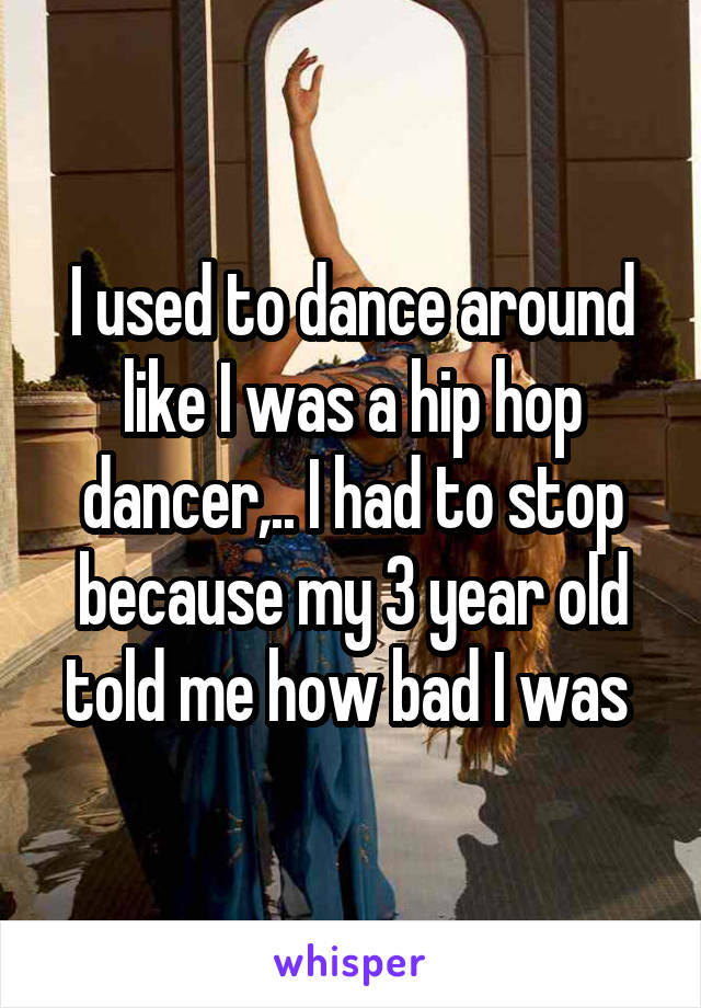 I used to dance around like I was a hip hop dancer,.. I had to stop because my 3 year old told me how bad I was 