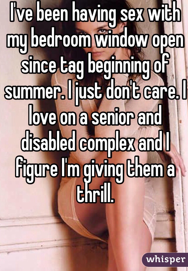 I've been having sex with my bedroom window open since tag beginning of summer. I just don't care. I love on a senior and disabled complex and I figure I'm giving them a thrill.