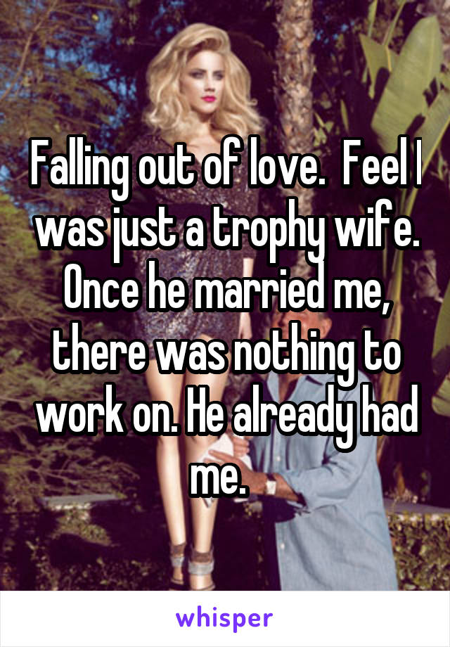 Falling out of love.  Feel I was just a trophy wife. Once he married me, there was nothing to work on. He already had me.  