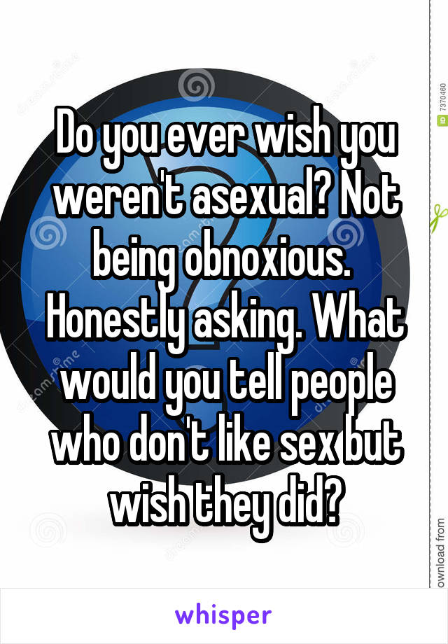 Do you ever wish you weren't asexual? Not being obnoxious.  Honestly asking. What would you tell people who don't like sex but wish they did?