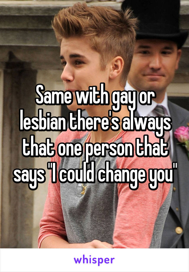 Same with gay or lesbian there's always that one person that says "I could change you"