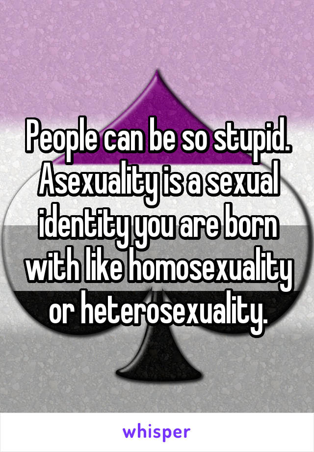 People can be so stupid. Asexuality is a sexual identity you are born with like homosexuality or heterosexuality.